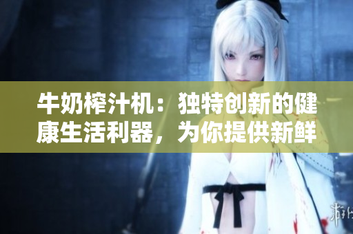 牛奶榨汁機(jī)：獨(dú)特創(chuàng)新的健康生活利器，為你提供新鮮美味的果蔬汁！