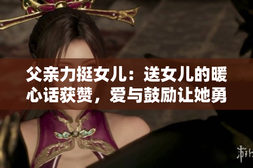 父親力挺女兒：送女兒的暖心話獲贊，愛(ài)與鼓勵(lì)讓她勇往直前