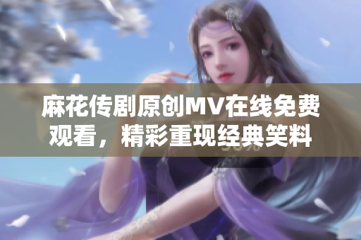 麻花傳劇原創(chuàng)MV在線免費觀看，精彩重現(xiàn)經(jīng)典笑料