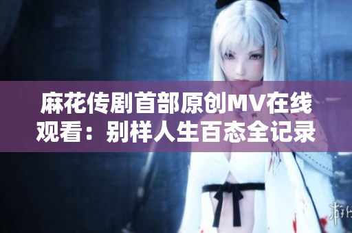 麻花傳劇首部原創(chuàng)MV在線觀看：別樣人生百態(tài)全記錄