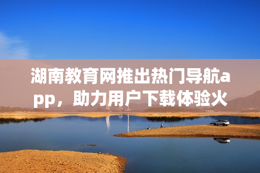 湖南教育網(wǎng)推出熱門導(dǎo)航app，助力用戶下載體驗火爆新選擇