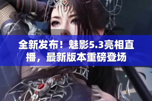 全新發(fā)布！魅影5.3亮相直播，最新版本重磅登場