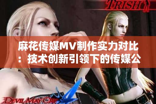 麻花傳媒MV制作實力對比：技術創(chuàng)新引領下的傳媒公司競爭分析