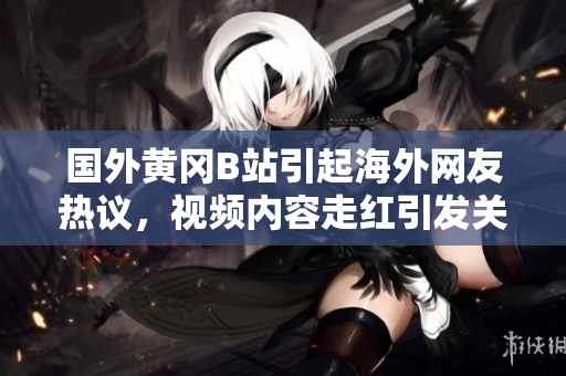國外黃岡B站引起海外網友熱議，視頻內容走紅引發(fā)關注