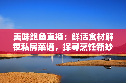 美味鮑魚直播：鮮活食材解鎖私房菜譜，探尋烹飪新妙招