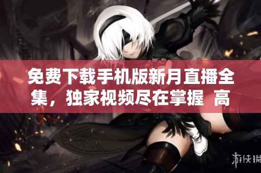 免費下載手機版新月直播全集，獨家視頻盡在掌握  高清精彩內容，隨時觀看不間斷