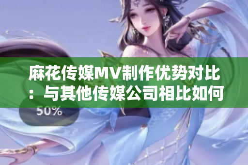 麻花傳媒MV制作優(yōu)勢對比：與其他傳媒公司相比如何？