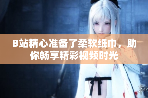 B站精心準備了柔軟紙巾，助你暢享精彩視頻時光