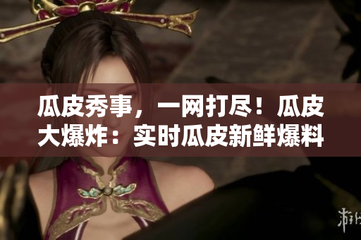 瓜皮秀事，一網打盡！瓜皮大爆炸：實時瓜皮新鮮爆料，滾燙社會熱點全知道，盡在官網首頁！