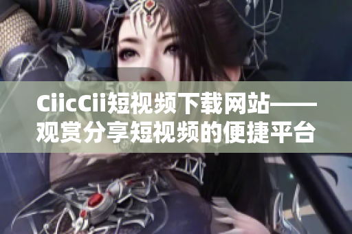 CiicCii短視頻下載網(wǎng)站——觀賞分享短視頻的便捷平臺