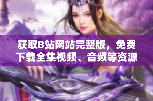 獲取B站網(wǎng)站完整版，免費下載全集視頻、音頻等資源