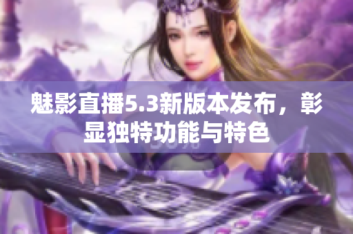 魅影直播5.3新版本發(fā)布，彰顯獨(dú)特功能與特色
