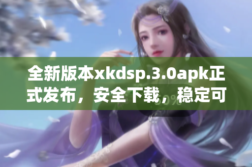 全新版本xkdsp.3.0apk正式發(fā)布，安全下載，穩(wěn)定可靠