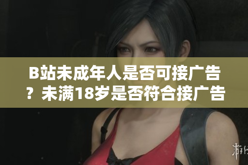 B站未成年人是否可接廣告？未滿18歲是否符合接廣告條件？