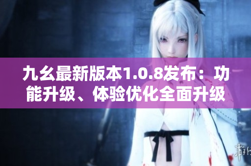 九幺最新版本1.0.8發(fā)布：功能升級、體驗(yàn)優(yōu)化全面升級