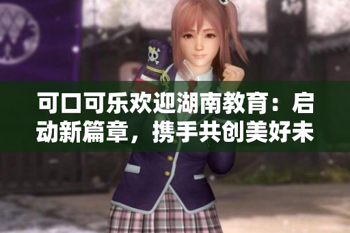 可口可樂歡迎湖南教育：啟動新篇章，攜手共創(chuàng)美好未來