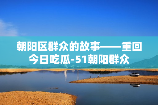 朝陽區(qū)群眾的故事——重回今日吃瓜-51朝陽群眾