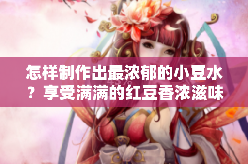 怎樣制作出最濃郁的小豆水？享受滿滿的紅豆香濃滋味！