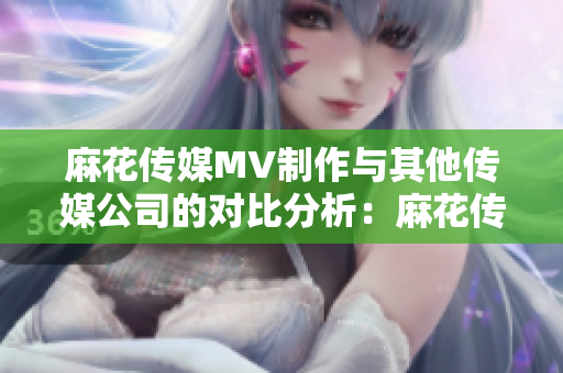 麻花傳媒MV制作與其他傳媒公司的對比分析：麻花傳媒在MV制作領(lǐng)域的優(yōu)勢和特色