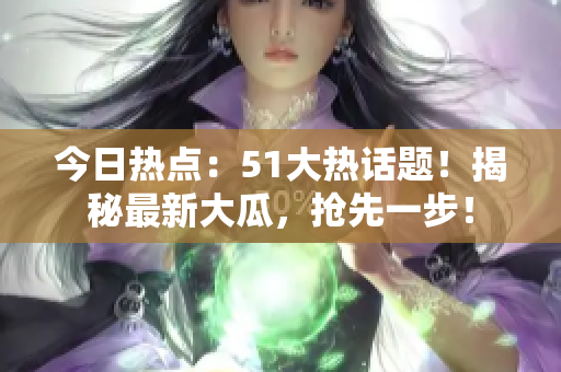 今日熱點：51大熱話題！揭秘最新大瓜，搶先一步！