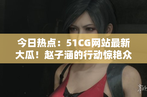 今日熱點：51CG網(wǎng)站最新大瓜！趙子涵的行動驚艷眾人