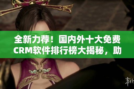 全新力薦！國內(nèi)外十大免費(fèi)CRM軟件排行榜大揭秘，助你事半功倍！