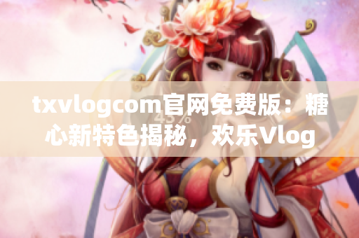 txvlogcom官網(wǎng)免費版：糖心新特色揭秘，歡樂Vlog必備利器