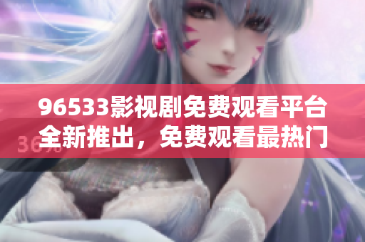 96533影視劇免費觀看平臺全新推出，免費觀看最熱門影視劇