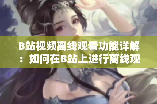 B站視頻離線觀看功能詳解：如何在B站上進(jìn)行離線觀看視頻？