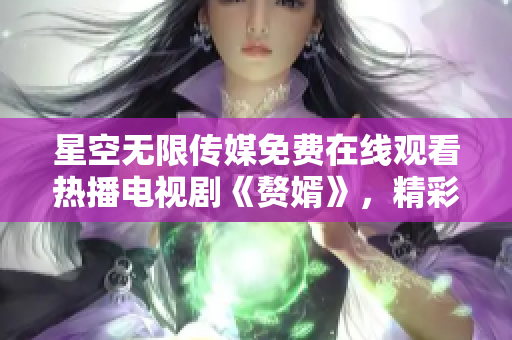 星空無限傳媒免費(fèi)在線觀看熱播電視劇《贅婿》，精彩劇集一網(wǎng)打盡