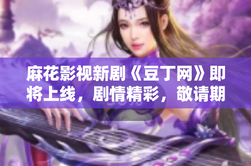 麻花影視新劇《豆丁網(wǎng)》即將上線，劇情精彩，敬請期待
