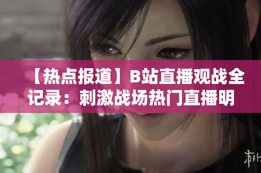 【熱點報道】B站直播觀戰(zhàn)全記錄：刺激戰(zhàn)場熱門直播明星大咖云集