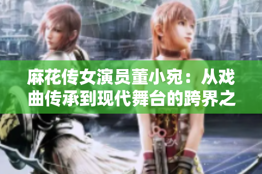 麻花傳女演員董小宛：從戲曲傳承到現(xiàn)代舞臺的跨界之路