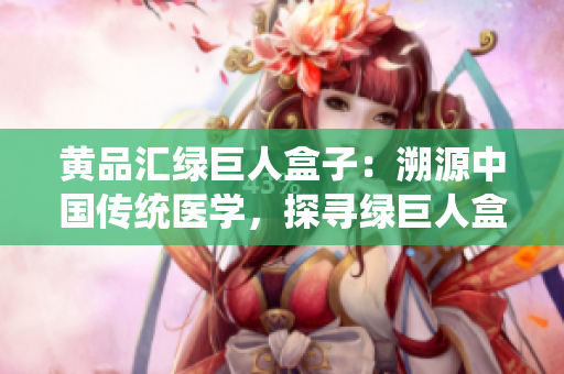黃品匯綠巨人盒子：溯源中國傳統(tǒng)醫(yī)學(xué)，探尋綠巨人盒子的神奇秘密