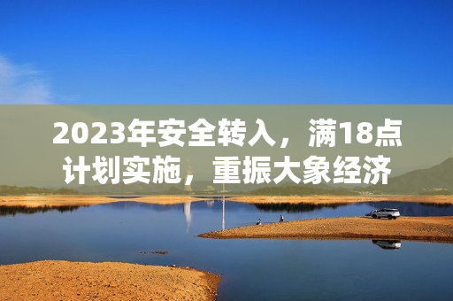 2023年安全轉(zhuǎn)入，滿18點(diǎn)計(jì)劃實(shí)施，重振大象經(jīng)濟(jì)
