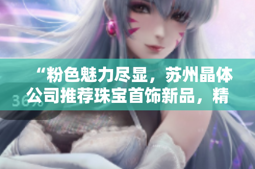 “粉色魅力盡顯，蘇州晶體公司推薦珠寶首飾新品，精致設(shè)計(jì)令人著迷”