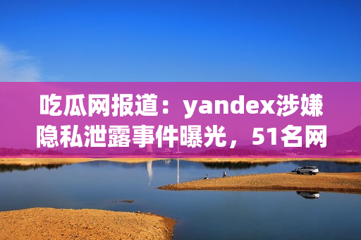 吃瓜網(wǎng)報道：yandex涉嫌隱私泄露事件曝光，51名網(wǎng)民曾舉報 