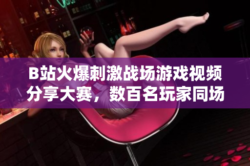 B站火爆刺激戰(zhàn)場(chǎng)游戲視頻分享大賽，數(shù)百名玩家同場(chǎng)競(jìng)技精彩瞬間！
