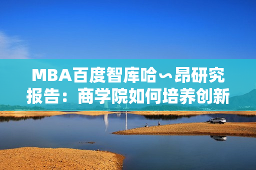 MBA百度智庫哈∽昂研究報(bào)告：商學(xué)院如何培養(yǎng)創(chuàng)新領(lǐng)袖？