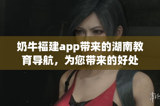 奶牛福建app帶來的湖南教育導(dǎo)航，為您帶來的好處