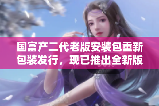 國富產(chǎn)二代老版安裝包重新包裝發(fā)行，現(xiàn)已推出全新版本！