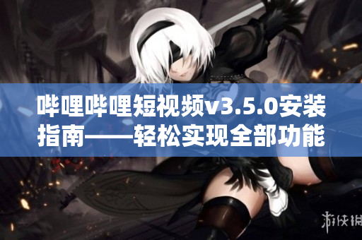嗶哩嗶哩短視頻v3.5.0安裝指南——輕松實(shí)現(xiàn)全部功能體驗(yàn)