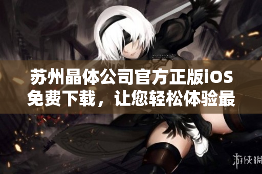蘇州晶體公司官方正版iOS免費(fèi)下載，讓您輕松體驗(yàn)最新科技創(chuàng)新成果