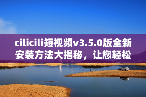 cilicili短視頻v3.5.0版全新安裝方法大揭秘，讓您輕松暢享精彩視頻內(nèi)容