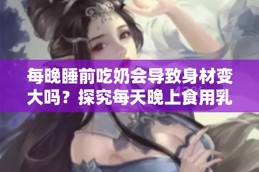 每晚睡前吃奶會(huì)導(dǎo)致身材變大嗎？探究每天晚上食用乳制品對(duì)體重的影響