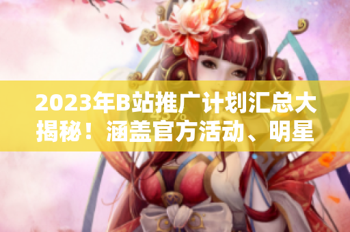 2023年B站推廣計劃匯總大揭秘！涵蓋官方活動、明星合作、創(chuàng)作者扶持等內(nèi)容