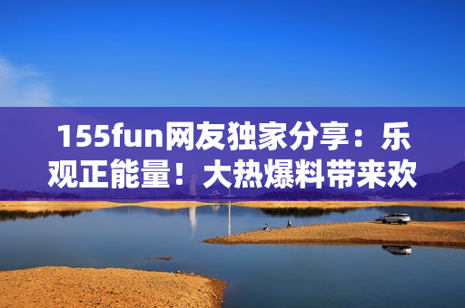 155fun網(wǎng)友獨家分享：樂觀正能量！大熱爆料帶來歡樂與啟發(fā)