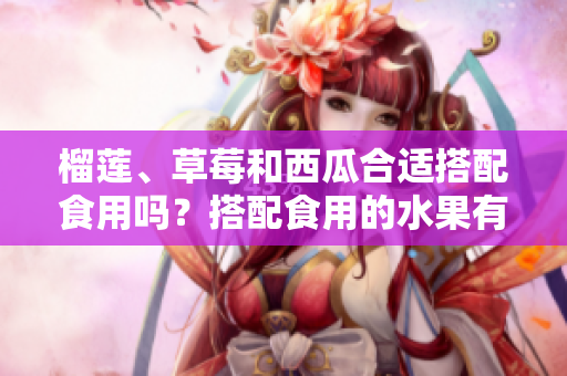 榴蓮、草莓和西瓜合適搭配食用嗎？搭配食用的水果有哪些需要避免的嗎？
