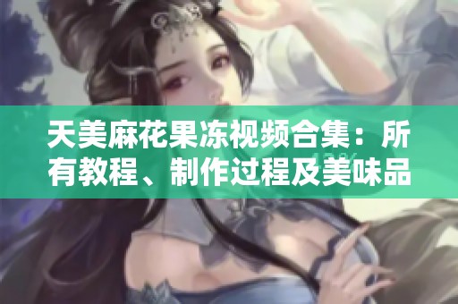 天美麻花果凍視頻合集：所有教程、制作過程及美味品嘗分享