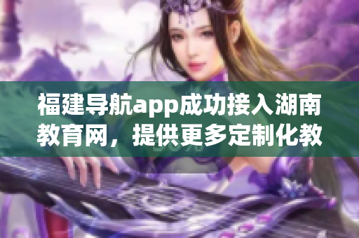 福建導航app成功接入湖南教育網，提供更多定制化教育資訊服務